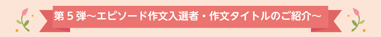 第5弾～エピソード作文入選者・作文タイトルのご紹介～