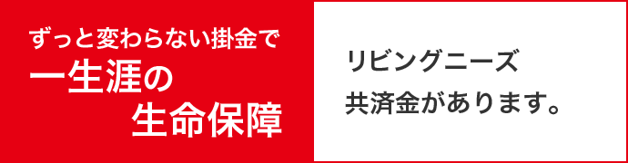 ずっと変わらない掛金で一生涯の生命保障 リビングニーズ共済金があります。